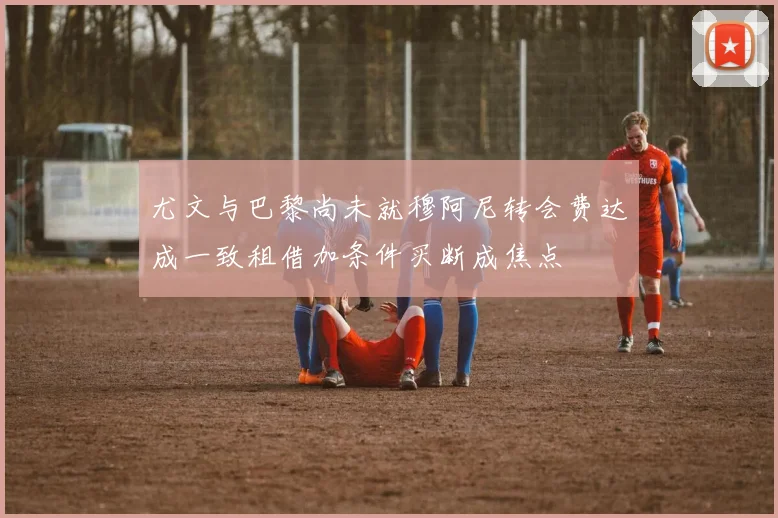 尤文与巴黎尚未就穆阿尼转会费达成一致租借加条件买断成焦点